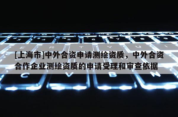 [上海市]中外合资申请测绘资质，中外合资合作企业测绘资质的申请受理和审查依据