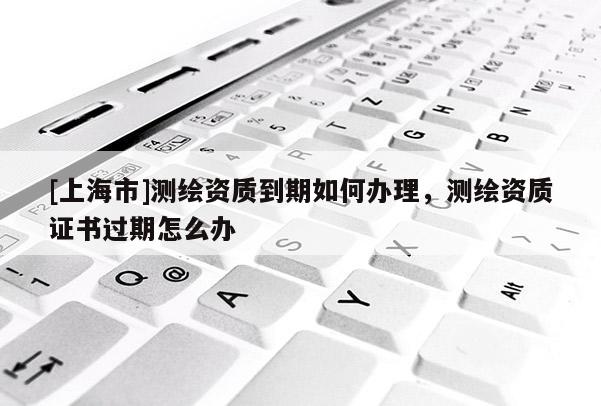 [上海市]测绘资质到期如何办理，测绘资质证书过期怎么办