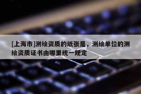 [上海市]测绘资质的纸张是，测绘单位的测绘资质证书由哪里统一规定