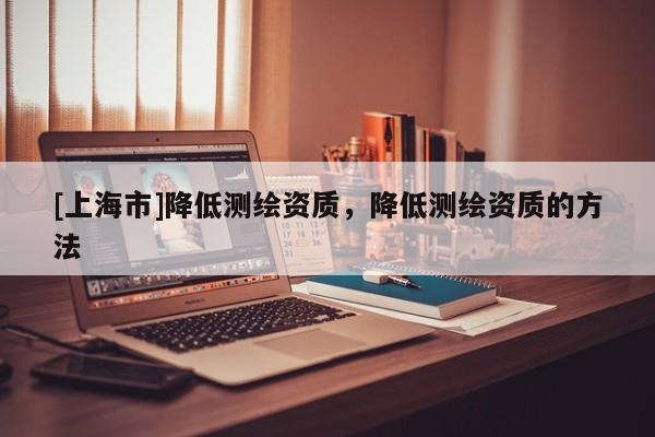 [上海市]降低测绘资质，降低测绘资质的方法