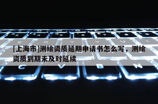 [上海市]测绘资质延期申请书怎么写，测绘资质到期未及时延续