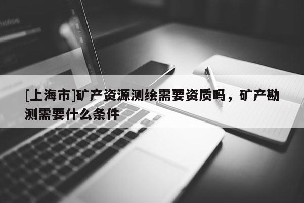 [上海市]矿产资源测绘需要资质吗，矿产勘测需要什么条件