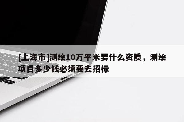 [上海市]测绘10万平米要什么资质，测绘项目多少钱必须要去招标