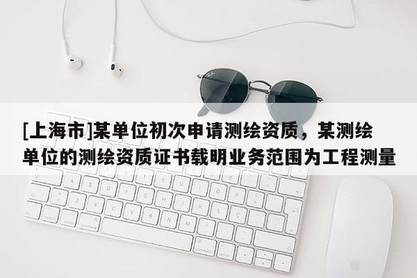 [上海市]某单位初次申请测绘资质，某测绘单位的测绘资质证书载明业务范围为工程测量