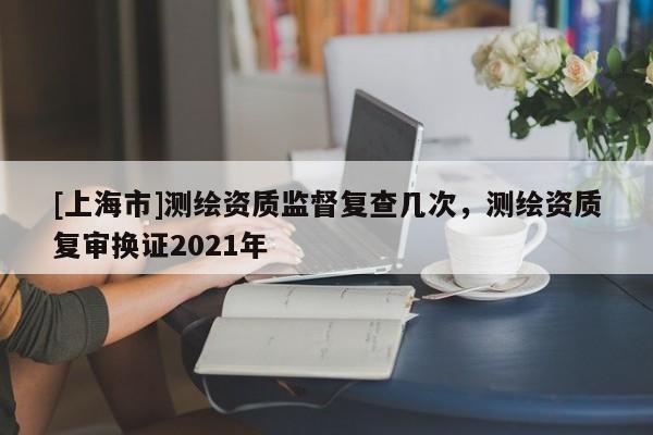 [上海市]测绘资质监督复查几次，测绘资质复审换证2021年