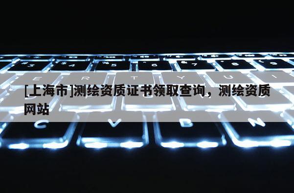 [上海市]测绘资质证书领取查询，测绘资质网站