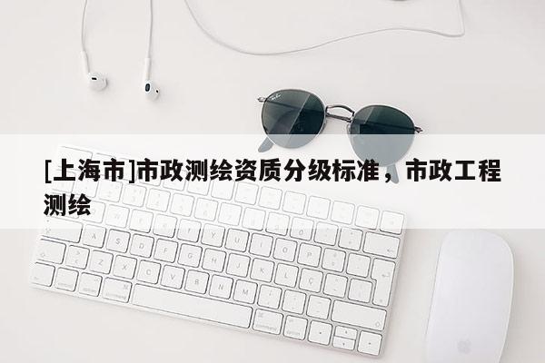 [上海市]市政测绘资质分级标准，市政工程测绘