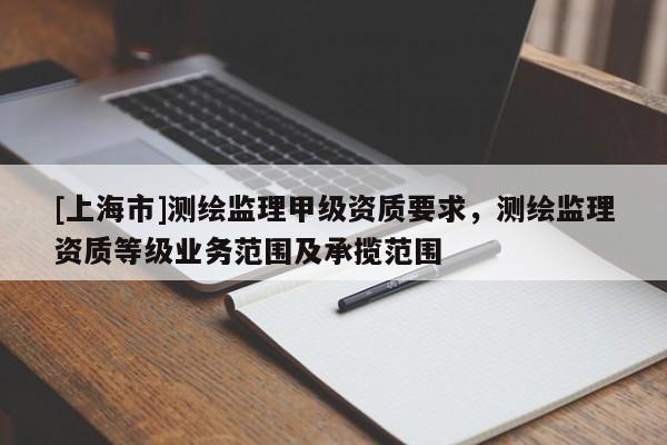 [上海市]测绘监理甲级资质要求，测绘监理资质等级业务范围及承揽范围