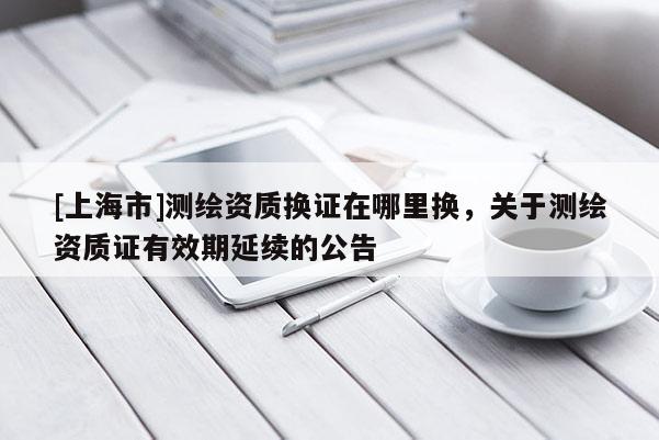 [上海市]测绘资质换证在哪里换，关于测绘资质证有效期延续的公告