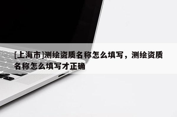 [上海市]测绘资质名称怎么填写，测绘资质名称怎么填写才正确