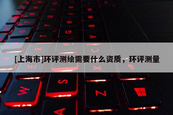 [上海市]环评测绘需要什么资质，环评测量