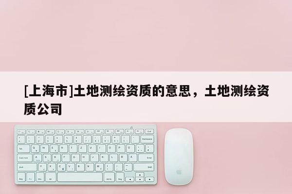[上海市]土地测绘资质的意思，土地测绘资质公司