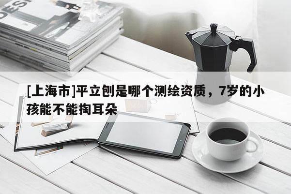 [上海市]平立刨是哪个测绘资质，7岁的小孩能不能掏耳朵