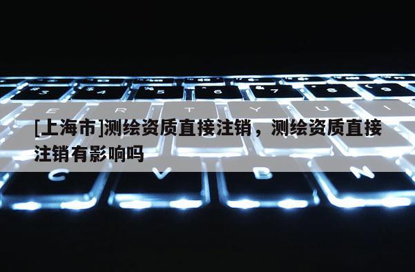[上海市]测绘资质直接注销，测绘资质直接注销有影响吗