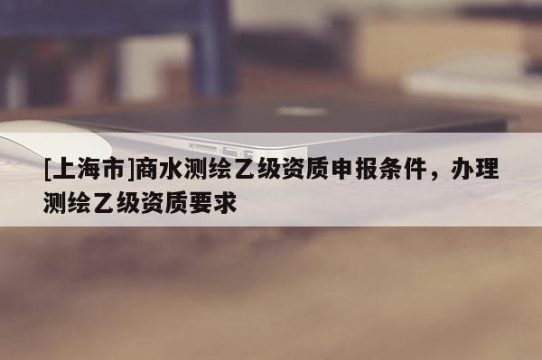 [上海市]商水测绘乙级资质申报条件，办理测绘乙级资质要求