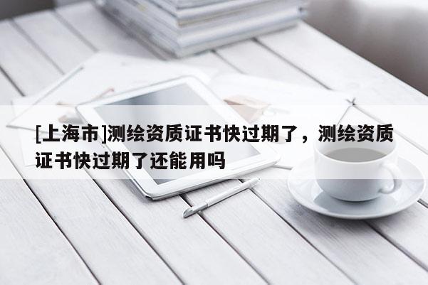 [上海市]测绘资质证书快过期了，测绘资质证书快过期了还能用吗