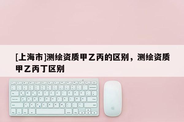 [上海市]测绘资质甲乙丙的区别，测绘资质甲乙丙丁区别