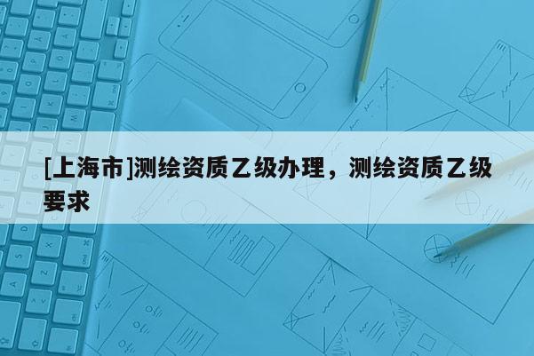 [上海市]测绘资质乙级办理，测绘资质乙级要求