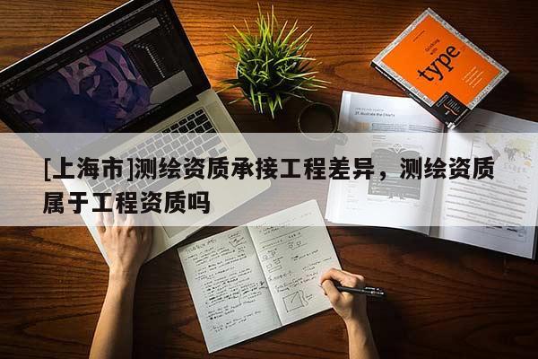 [上海市]测绘资质承接工程差异，测绘资质属于工程资质吗