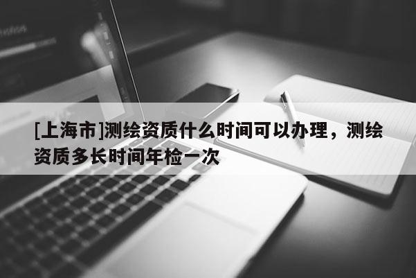 [上海市]测绘资质什么时间可以办理，测绘资质多长时间年检一次