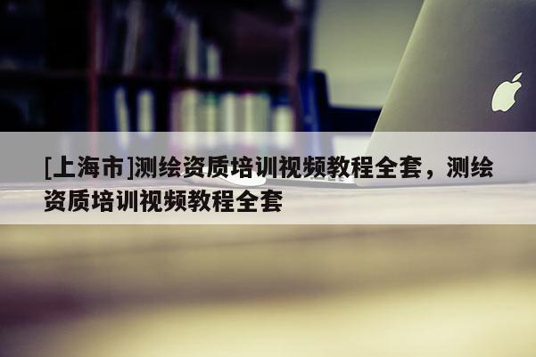[上海市]测绘资质培训视频教程全套，测绘资质培训视频教程全套