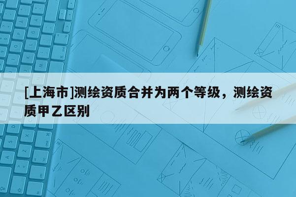 [上海市]测绘资质合并为两个等级，测绘资质甲乙区别