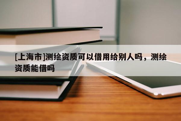 [上海市]测绘资质可以借用给别人吗，测绘资质能借吗