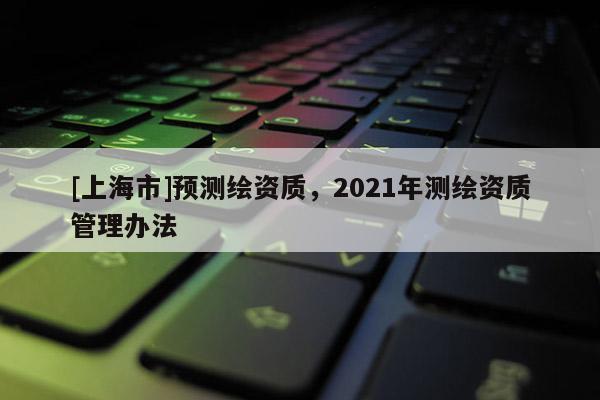 [上海市]预测绘资质，2021年测绘资质管理办法