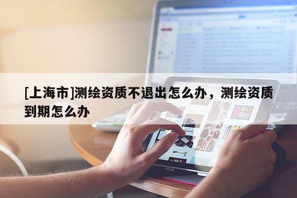[上海市]测绘资质不退出怎么办，测绘资质到期怎么办