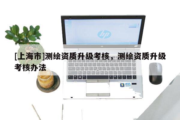 [上海市]测绘资质升级考核，测绘资质升级考核办法