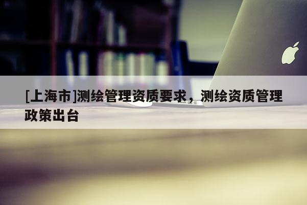 [上海市]测绘管理资质要求，测绘资质管理政策出台