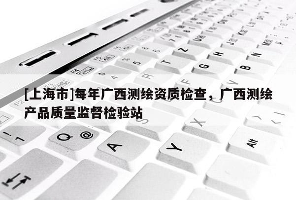 [上海市]每年广西测绘资质检查，广西测绘产品质量监督检验站