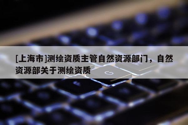 [上海市]测绘资质主管自然资源部门，自然资源部关于测绘资质