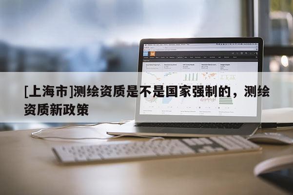 [上海市]测绘资质是不是国家强制的，测绘资质新政策