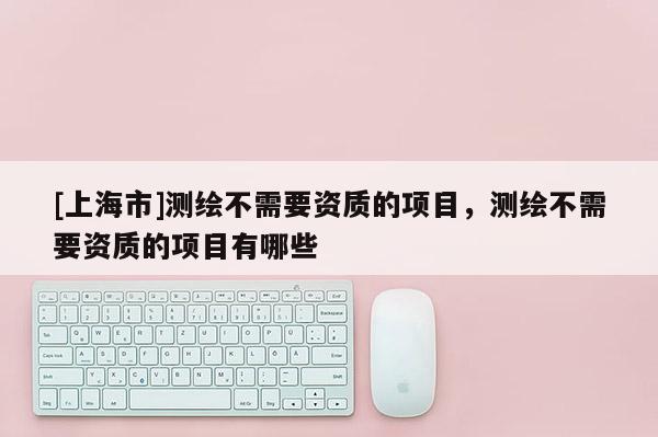 [上海市]测绘不需要资质的项目，测绘不需要资质的项目有哪些