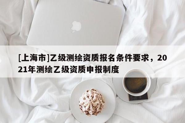 [上海市]乙级测绘资质报名条件要求，2021年测绘乙级资质申报制度