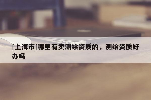 [上海市]哪里有卖测绘资质的，测绘资质好办吗