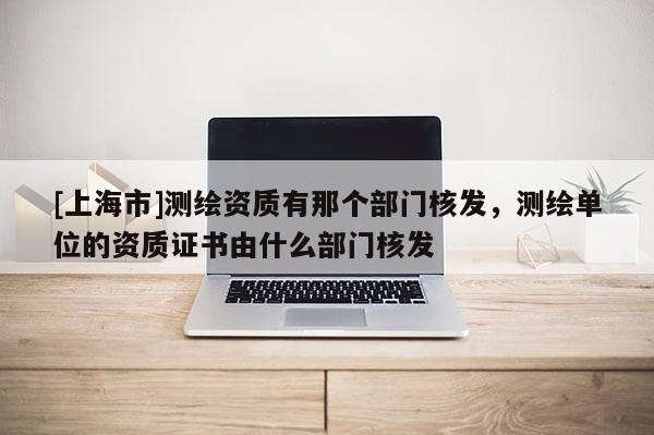 [上海市]测绘资质有那个部门核发，测绘单位的资质证书由什么部门核发