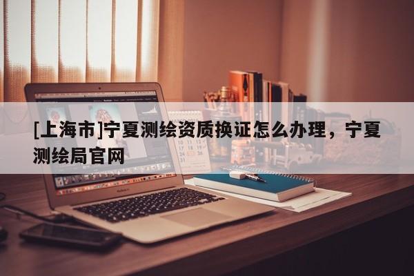 [上海市]宁夏测绘资质换证怎么办理，宁夏测绘局官网