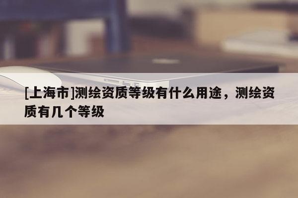 [上海市]测绘资质等级有什么用途，测绘资质有几个等级