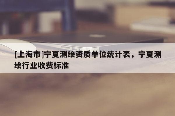 [上海市]宁夏测绘资质单位统计表，宁夏测绘行业收费标准