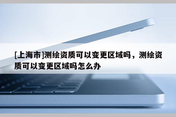 [上海市]测绘资质可以变更区域吗，测绘资质可以变更区域吗怎么办