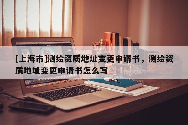 [上海市]测绘资质地址变更申请书，测绘资质地址变更申请书怎么写