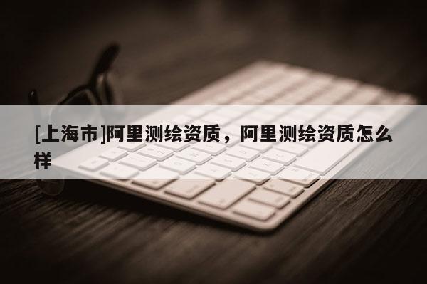 [上海市]阿里测绘资质，阿里测绘资质怎么样