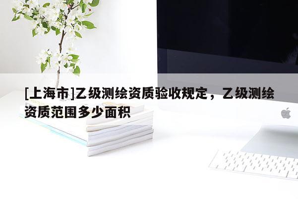 [上海市]乙级测绘资质验收规定，乙级测绘资质范围多少面积