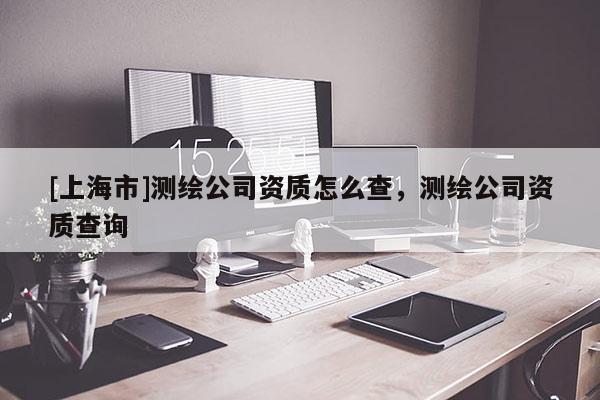 [上海市]测绘公司资质怎么查，测绘公司资质查询