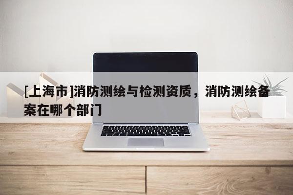 [上海市]消防测绘与检测资质，消防测绘备案在哪个部门
