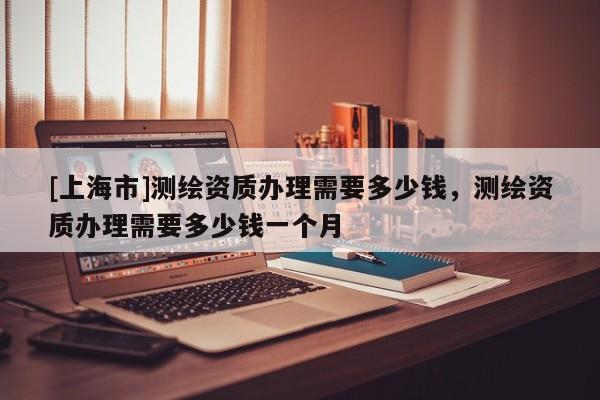 [上海市]测绘资质办理需要多少钱，测绘资质办理需要多少钱一个月