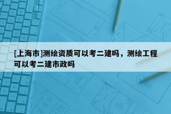 [上海市]测绘资质可以考二建吗，测绘工程可以考二建市政吗