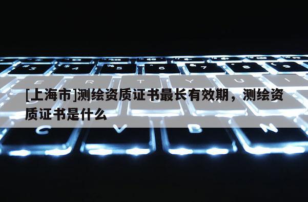 [上海市]测绘资质证书最长有效期，测绘资质证书是什么